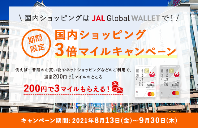 国内ショッピングはJAL Global WALLETで！期間限定 国内ショッピング3倍マイルキャンペーン 例えば…普段のお買い物やネットショッピングのご利用で、通常200円で1マイルのところ、200円で3マイルもらえる！ キャンペーン期間：2021年8月13日（金）～9月30日（木）