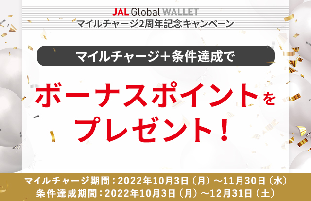 JAL Global WALLET　マイルチャージ2周年記念キャンペーン マイルチャージ＋条件達成でボーナスポイントを プレゼント！　マイルチャージ期間：2022年10月3日（月）～11月30日（水） 条件達成期間：2022年10月3日（月）～12月31日（土）まで