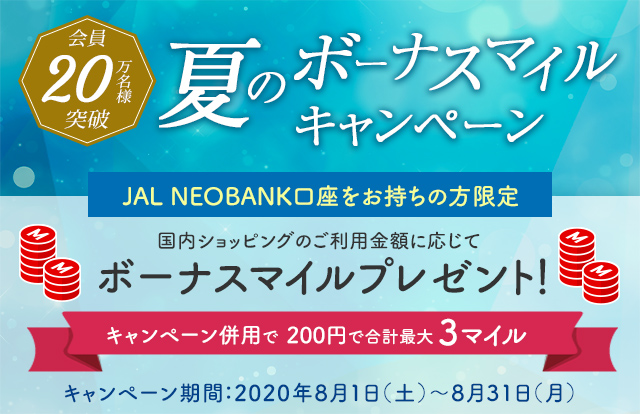 会員20万名様突破 夏のボーナスマイルキャンペーン JAL NEOBANK口座をお待ちの方限定 国内ショッピングのご利用金額に応じてボーナスマイルプレゼント！ キャンペーン併用で200円で合計最大3マイル