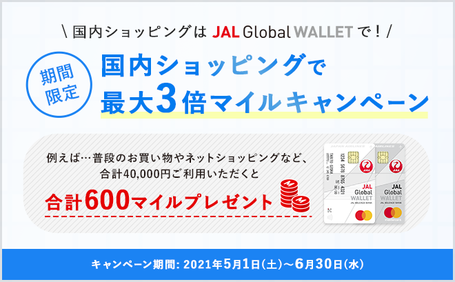 国内ショッピングはJAL Global WALLETで！期間限定 国内ショッピングで最大3倍マイルキャンペーン 例えば…普段のお買い物やネットショッピングなど、合計40,000円以上ご利用いただくと合計600マイルプレゼント キャンペーン期間：2021年5月1日（土）～6月30日（水）