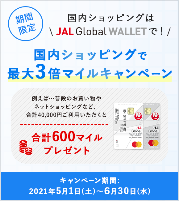 国内ショッピングはJAL Global WALLETで！期間限定 国内ショッピングで最大3倍マイルキャンペーン 例えば…普段のお買い物やネットショッピングなど、合計40,000円以上ご利用いただくと合計600マイルプレゼント キャンペーン期間：2021年5月1日（土）～6月30日（水）