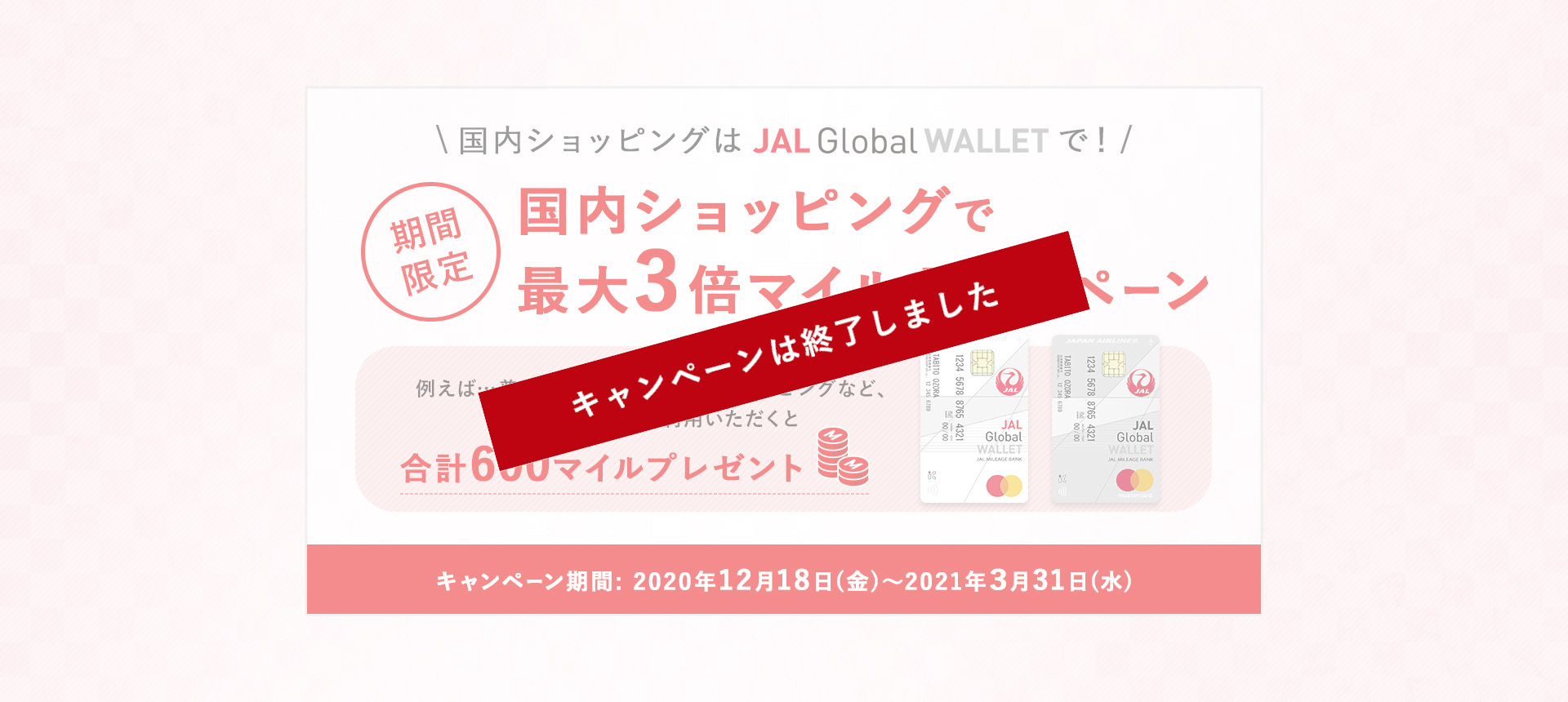 国内ショッピングはJAL Global WALLETで！期間限定 国内ショッピングで最大3倍マイルキャンペーン 例えば…普段のお買い物やネットショッピングなど、合計40,000円以上ご利用いただくと合計600マイルプレゼント キャンペーン期間：2020年12月18日（金）～2021年3月31日（水）