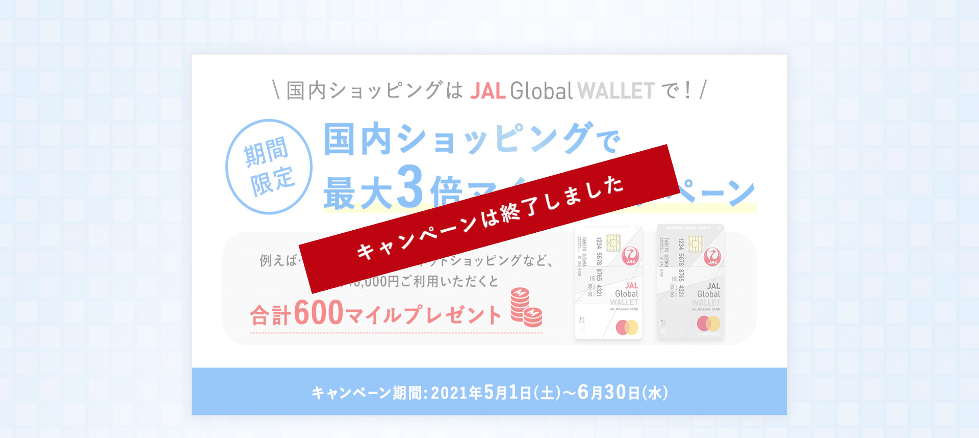 国内ショッピングはJAL Global WALLETで！期間限定 国内ショッピングで最大3倍マイルキャンペーン 例えば…普段のお買い物やネットショッピングなど、合計40,000円以上ご利用いただくと合計600マイルプレゼント キャンペーン期間：2021年5月1日（土）～6月30日（水）