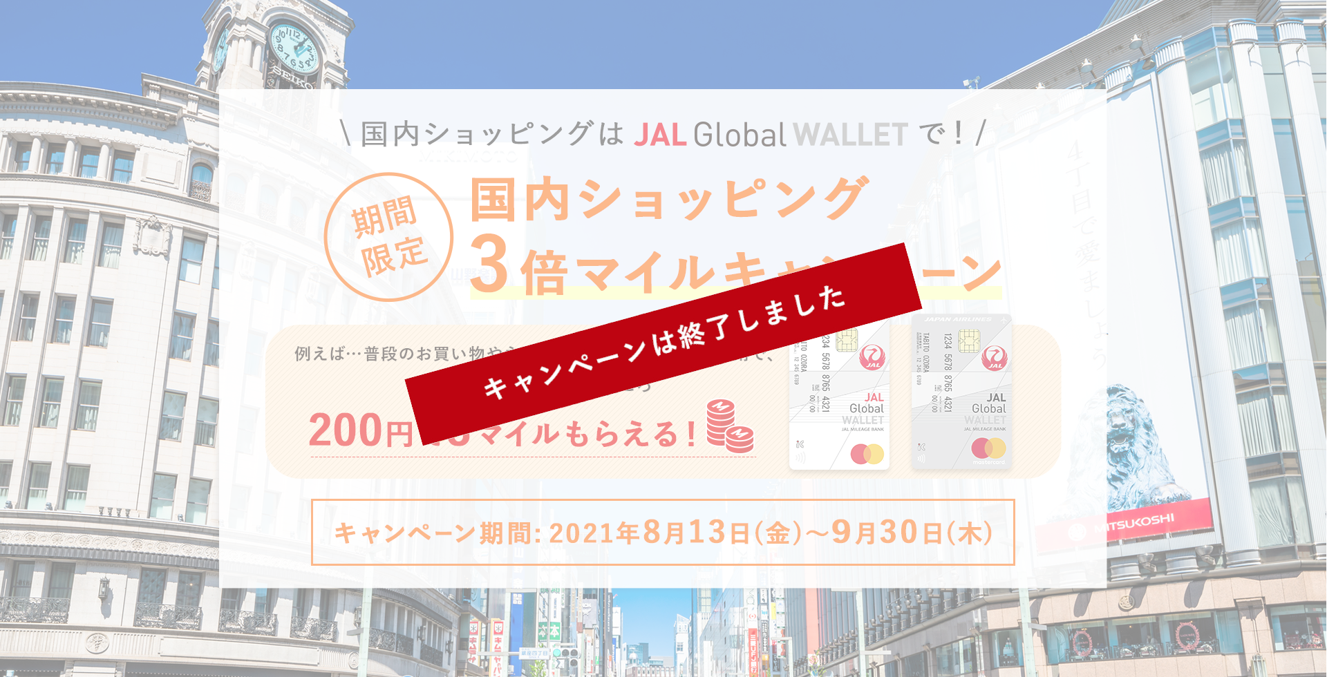 国内ショッピングはJAL Global WALLETで！期間限定 国内ショッピング3倍マイルキャンペーン 例えば…普段のお買い物やネットショッピングのご利用で、通常200円で1マイルのところ、200円で3マイルもらえる！ キャンペーン期間：2021年8月13日（金）～9月30日（木）