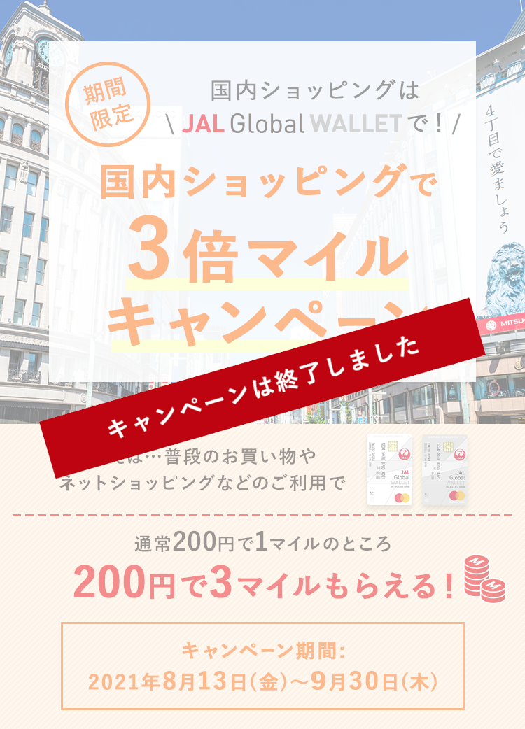 国内ショッピングはJAL Global WALLETで！期間限定 国内ショッピング3倍マイルキャンペーン 例えば…普段のお買い物やネットショッピングのご利用で、通常200円で1マイルのところ、200円で3マイルもらえる！ キャンペーン期間：2021年8月13日（金）～9月30日（木）