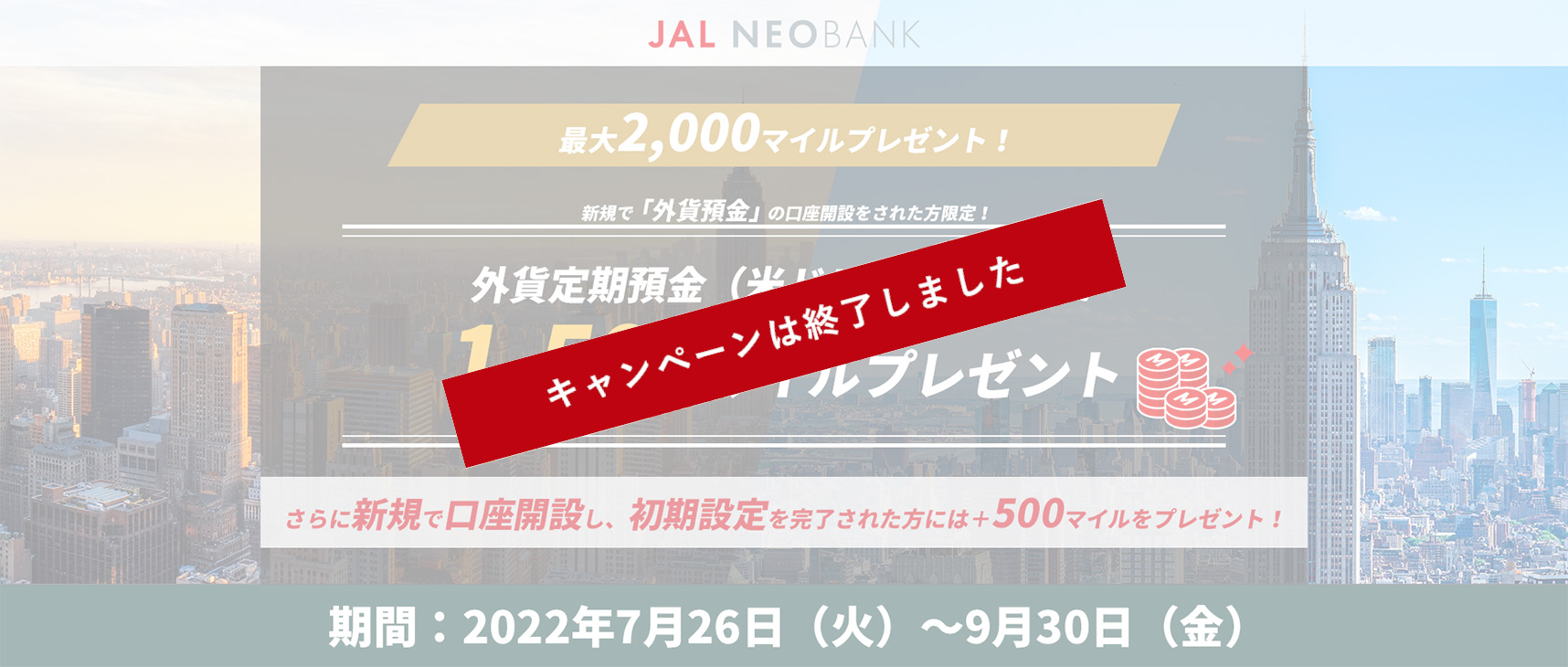 最大2,000マイルプレゼント! 新規で「外貨預金」の口座開設をされた方限定！外貨定期預金（米ドル）のご利用で1,500マイルプレゼント さらに新規で口座開設し、初期設定を完了された方には＋500マイルをプレゼント!　期間：2022年7月26日（火）～9月30日（金）