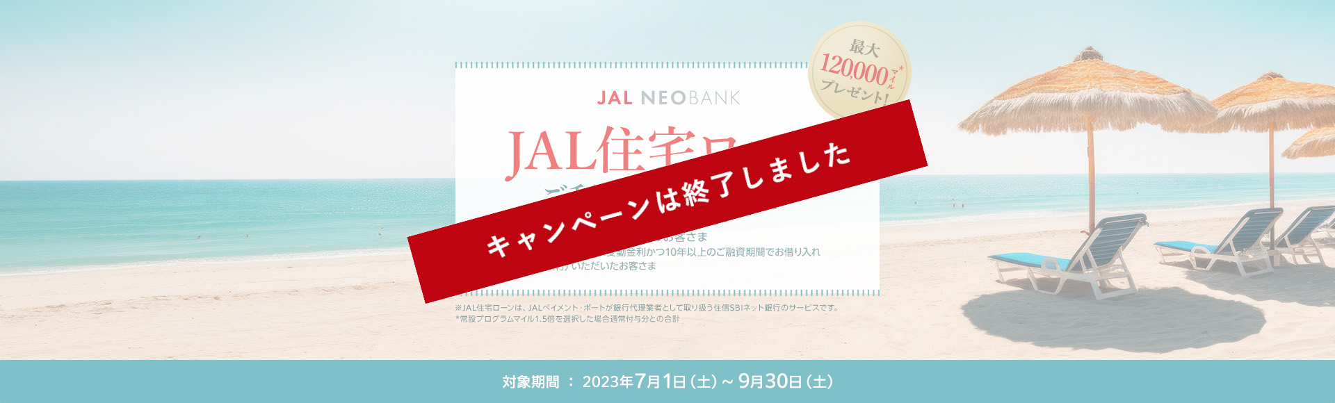 JAL NEOBANK　JAL住宅ローン ご利用キャンペーン　最大120,000マイル※プレゼント！　対象のお客さま：キャンペーン期間中に変動金利かつ10年以上のご融資期間でお借り入れ（ローン実行）いただいたお客さま　対象期間：2023年7月1日（土）～9月30日（土）※常設プログラムマイル1.5倍を選択した場合通常付与分との合計
