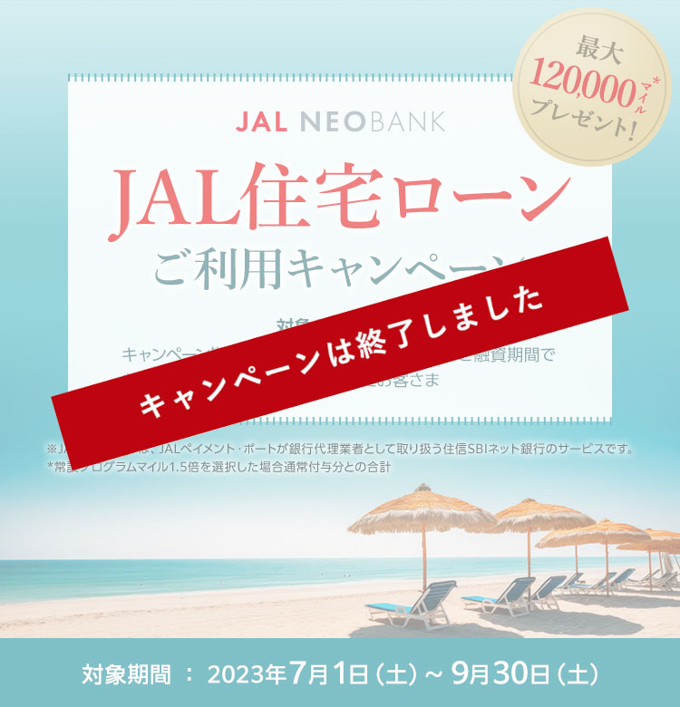 JAL NEOBANK　JAL住宅ローン ご利用キャンペーン　最大120,000マイル※プレゼント！　対象のお客さま：キャンペーン期間中に変動金利かつ10年以上のご融資期間でお借り入れ（ローン実行）いただいたお客さま　対象期間：2023年7月1日（土）～9月30日（土）※常設プログラムマイル1.5倍を選択した場合通常付与分との合計