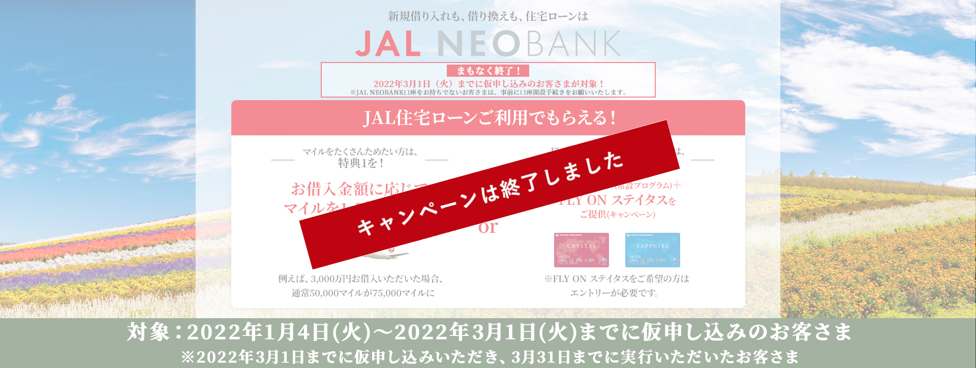 まもなく終了！2022年3月1日（火）までに仮申し込みのお客さまが対象！※JAL NEOBANK口座をお持ちでないお客さまは、事前に口座開設手続きをお願いいたします。JAL住宅ローンご利用でもらえる！1.マイルをたくさんためたい方は、特典1を！お借入金額に応じてマイルを1.5倍にアップ 例えば、3,000万円お借り入れいただいた場合、通常50,000マイルが75,000マイルに　2.FLY ON ステイタスをご希望の方は、特典2を！通常マイル（常設プログラム）or FLY ON ステイタスをご提供（キャンペーン）※FLY ON ステイタスをご希望の方はエントリーが必要です。対象：2022年1月4日（火）～3月1日（火）までに仮申し込みのお客さま※2022年3月1日までに仮申し込みいただき、3月31日までに実行いただいたお客さま