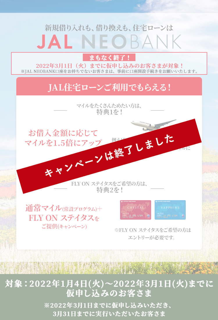 まもなく終了！2022年3月1日（火）までに仮申し込みのお客さまが対象！※JAL NEOBANK口座をお持ちでないお客さまは、事前に口座開設手続きをお願いいたします。JAL住宅ローンご利用でもらえる！1.マイルをたくさんためたい方は、特典1を！お借入金額に応じてマイルを1.5倍にアップ 例えば、3,000万円お借り入れいただいた場合、通常50,000マイルが75,000マイルに　2.FLY ON ステイタスをご希望の方は、特典2を！通常マイル（常設プログラム）or FLY ON ステイタスをご提供（キャンペーン）※FLY ON ステイタスをご希望の方はエントリーが必要です。対象：2022年1月4日（火）～3月1日（火）までに仮申し込みのお客さま※2022年3月1日までに仮申し込みいただき、3月31日までに実行いただいたお客さま