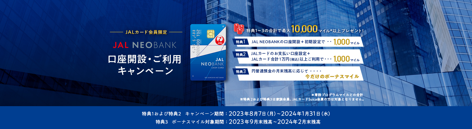 JALカード会員限定 JAL NEOBANK 口座開設・ご利用キャンペーン キャンペーン期間：2023年8月7日（月）～2024年1月31日（水） ボーナスマイル対象期間：2023年9月末残高～2024年2月末残高