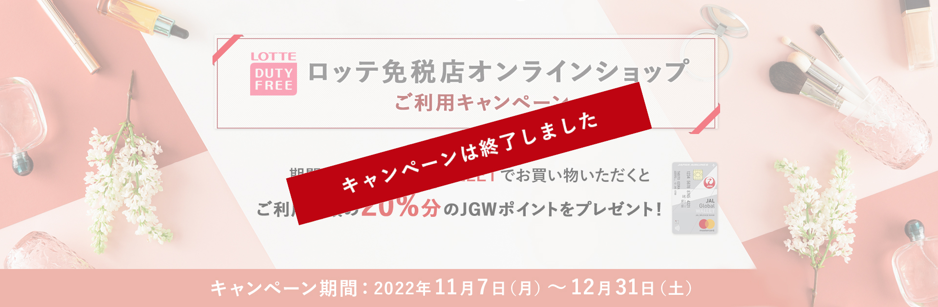 ロッテ免税店オンラインショップご利用キャンペーン　期間中JAL Global WALLETでお買い物いただくと、ご利用金額の20%のJGWポイントをプレゼント！　期間：2022年11月7日（月）～12月31日（土）