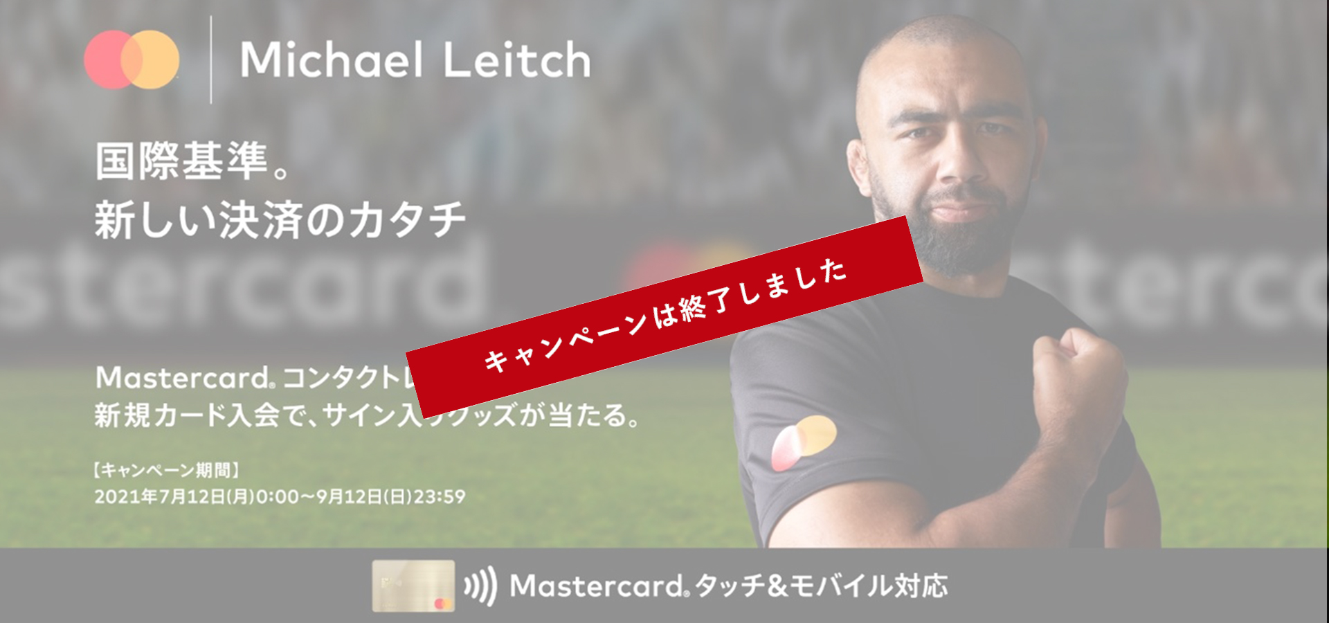 Mastercard®×Michael Leitch国際基準新しい決済のカタチ Mastercard®コンタクトレス新規カード入会で、サイン入りグッズが当たる〔キャンペーン期間〕2021年7月12日（月）～9月12日（日）23時59分 Mastercard®タッチ&モバイル対応