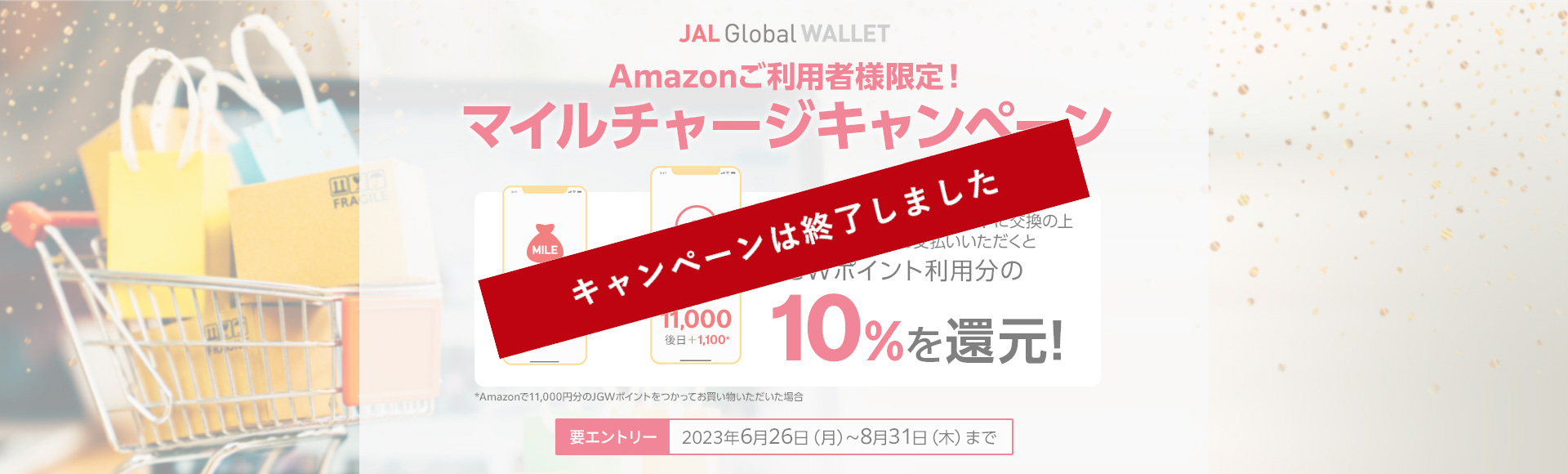 Amazonご利用者様限定 マイルチャージキャンペーン 期間中の 2023年6月26日（月）～8月31日(木)までにエントリーいただき、マイルをJGWポイントに交換、Amazonでのお支払いに利用いただくとJGWポイント利用分の10％を還元