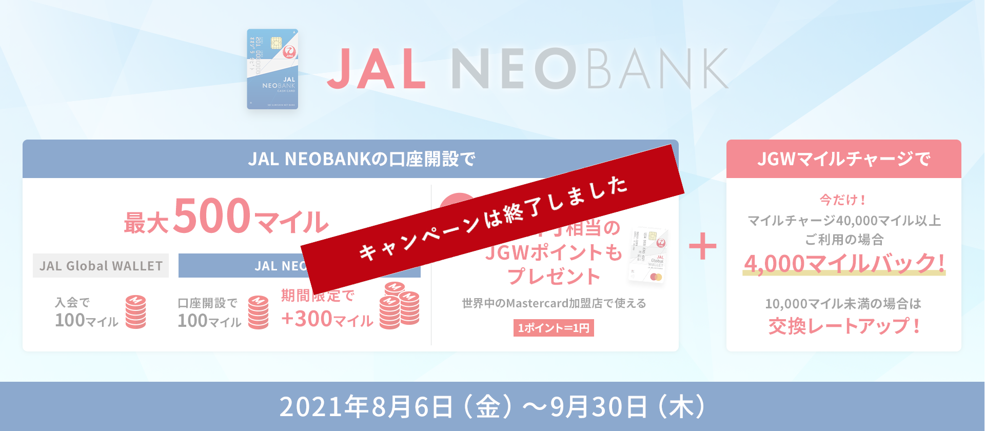 JAL NEOBANKキャンペーン JAL Global WALLET入会で100マイル、JAL NAOBANK口座開設で100マイル＋期間限定で300マイル、合計で最大500マイルプレゼント　さらに！500円相当のJGWポイントもプレゼント　JGWポイントは1ポイント1円として世界中のMastercard加盟店でご利用可能　JGWマイルチャージで今だけ！マイルチャージ40,000マイル以上ご利用の場合、4,000マイルバック！10,000マイル未満の場合は交換レートアップ！2021年8月6日（金）～9月30日（木）