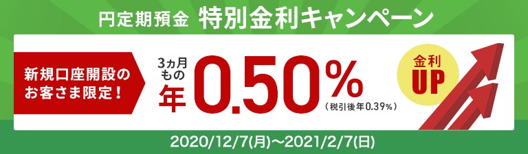 円定期預金特別金利キャンペーン 新規口座開設のお客さま限定！3カ月ものが年0.50％金利アップ（税引後年0.39％）2020年12月7日（月）～2021年2月7日（日）