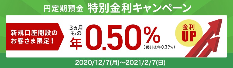 円定期預金特別金利キャンペーン 新規口座開設のお客さま限定!3カ月ものが年0.50%金利アップ(税引後年0.39%)2020年12月7日(月)~2021年2月7日(日)