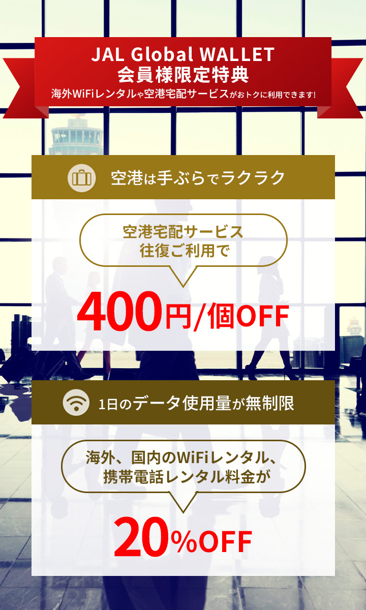 JAL Global WALLET会員様限定特典 海外WiFiレンタルや空港宅配サービスがおトクに利用できます!  空港宅配サービス往復ご利用で400円/個OFF。海外、国内のWiFiレンタル、携帯電話レンタル料金が20%OFF。