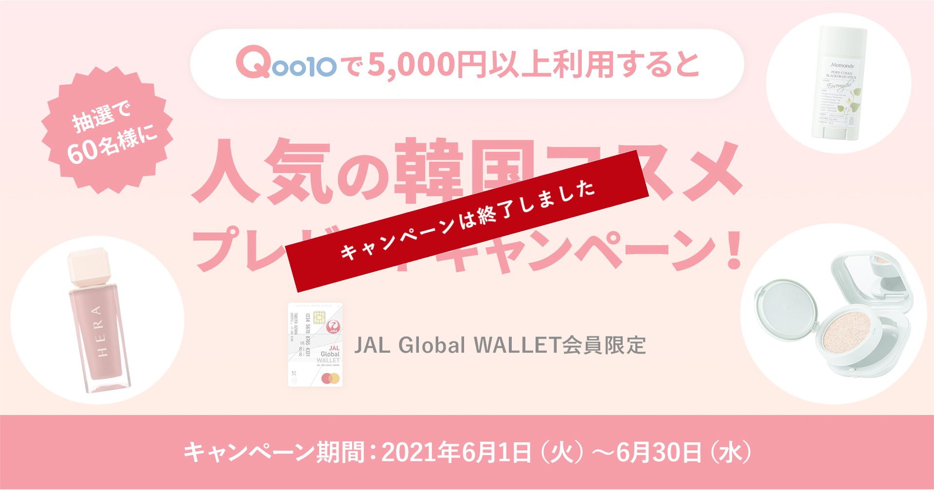 JAL Global WALLET会員限定 Qoo10で5,000円（税込）以上JGWを利用してお買い物すると抽選で60名様に人気の韓国コスメプレゼントキャンペーン キャンペーン期間：2021年6月1日（火）～6月30日（水）