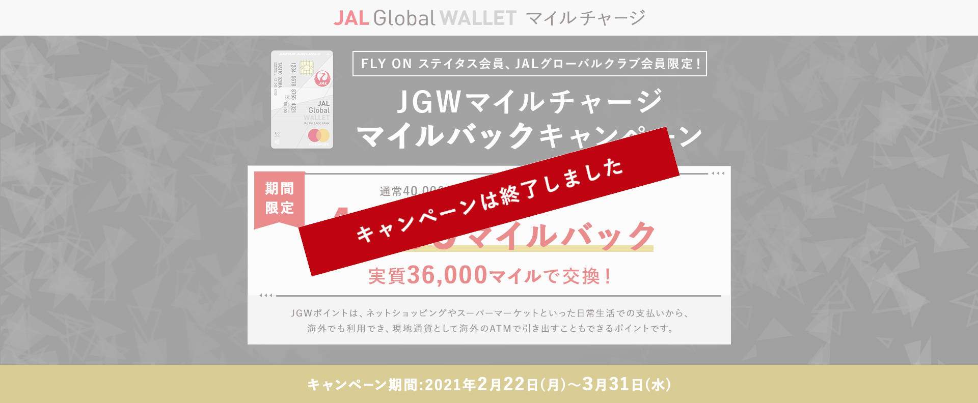 FLY ON ステイタス会員、JALグローバルクラブ会員限定！JGWマイルチャージ マイルバックキャンペーン 期間限定で通常40,000マイル＝44,000JGWポイントのところ4,000マイルバック（実質36,000マイルで交換！）JGWポイントは、ネットショッピングやスーパーマーケットといった日常生活での支払いから、海外でも利用でき、現地通貨として海外のATMで引き出すこともできるポイントです。キャンペーン期間:2021年2月22日（月）～3月31日（水）