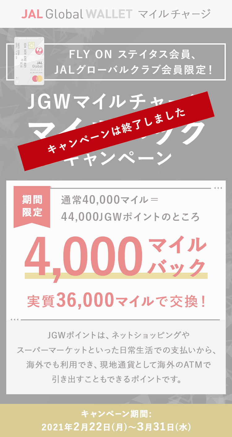 FLY ON ステイタス会員、JALグローバルクラブ会員限定！JGWマイルチャージ マイルバックキャンペーン 期間限定で通常40,000マイル＝44,000JGWポイントのところ4,000マイルバック（実質36,000マイルで交換！）JGWポイントは、ネットショッピングやスーパーマーケットといった日常生活での支払いから、海外でも利用でき、現地通貨として海外のATMで引き出すこともできるポイントです。キャンペーン期間:2021年2月22日（月）～3月31日（水）