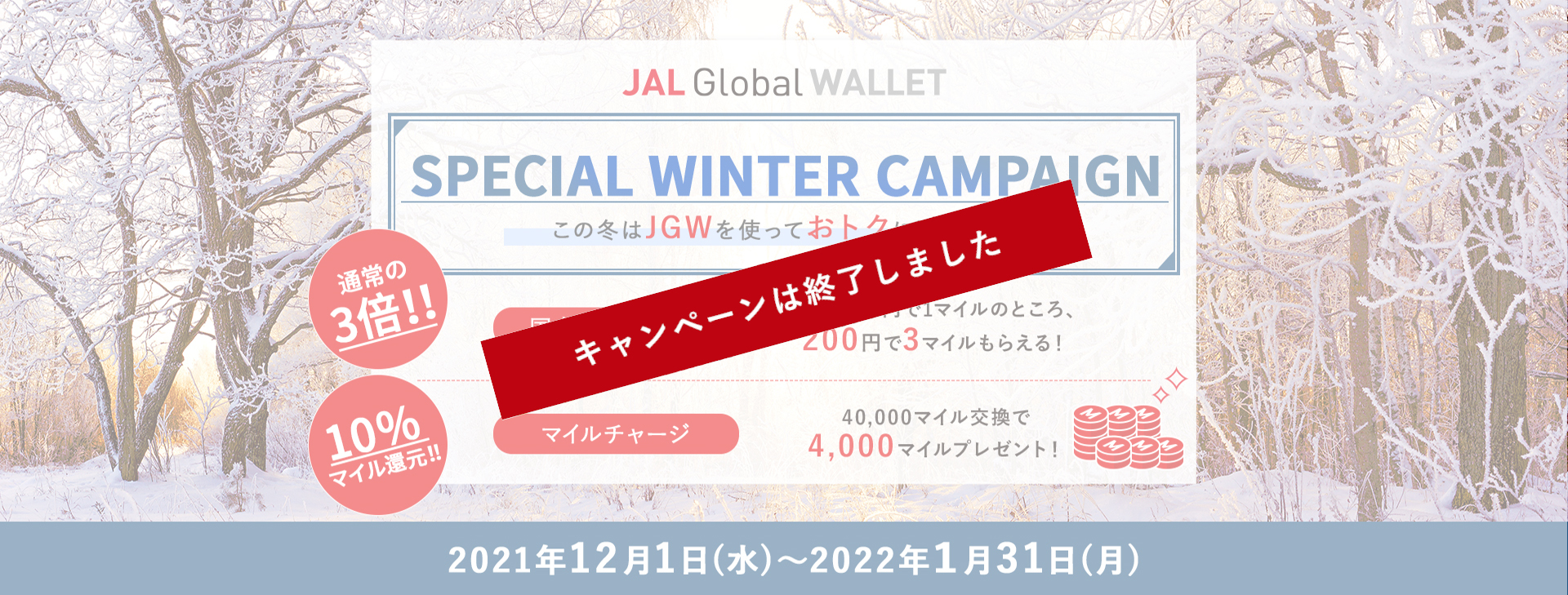 JAL Global WALLET Special Winter Campaign この冬はJGWを使っておトクに過ごそう！通常の3倍！！国内ショッピング　通常200円で1マイルのところ、200円で3マイルもらえる！　10％マイル還元！！マイルチャージ　40,000マイル交換で4,000マイルプレゼント！2021年12月1日（水）～2022年1月31日（月）