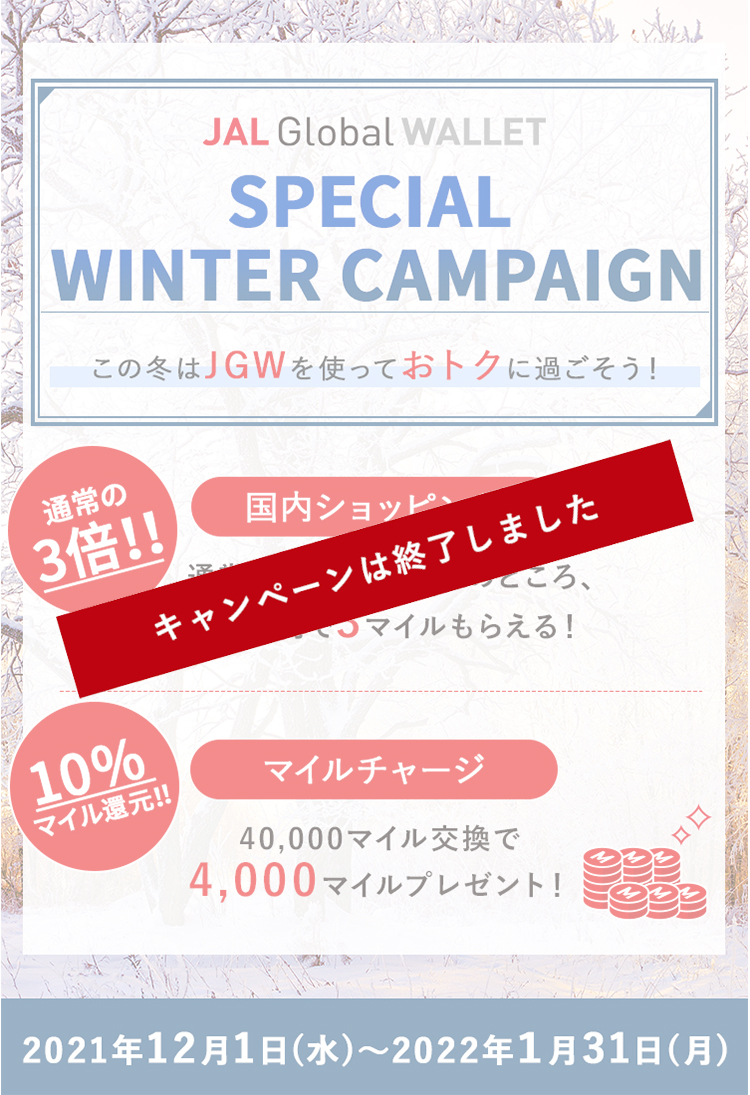 JAL Global WALLET Special Winter Campaign この冬はJGWを使っておトクに過ごそう！通常の3倍！！国内ショッピング　通常200円で1マイルのところ、200円で3マイルもらえる！　10％マイル還元！！マイルチャージ　40,000マイル交換で4,000マイルプレゼント！2021年12月1日（水）～2022年1月31日（月）