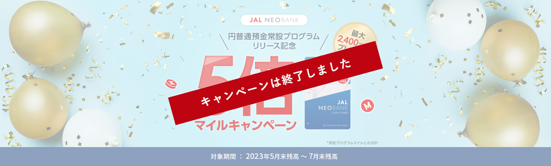 最大2,400マイル*プレゼント！ JAL NEOBANK 円普通預金常設プログラム リリース記念 5倍マイルキャンペーン 対象期間：2023年5月末残高～7月末残高 *常設プログラムマイルとの合計